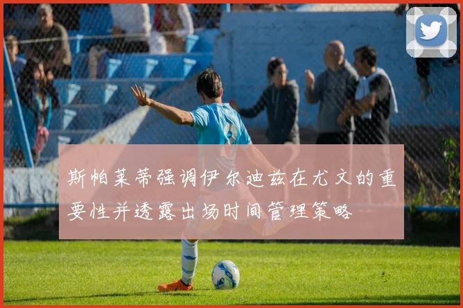斯帕莱蒂强调伊尔迪兹在尤文的重要性并透露出场时间管理策略