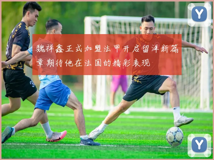 魏祥鑫正式加盟法甲开启留洋新篇章期待他在法国的精彩表现